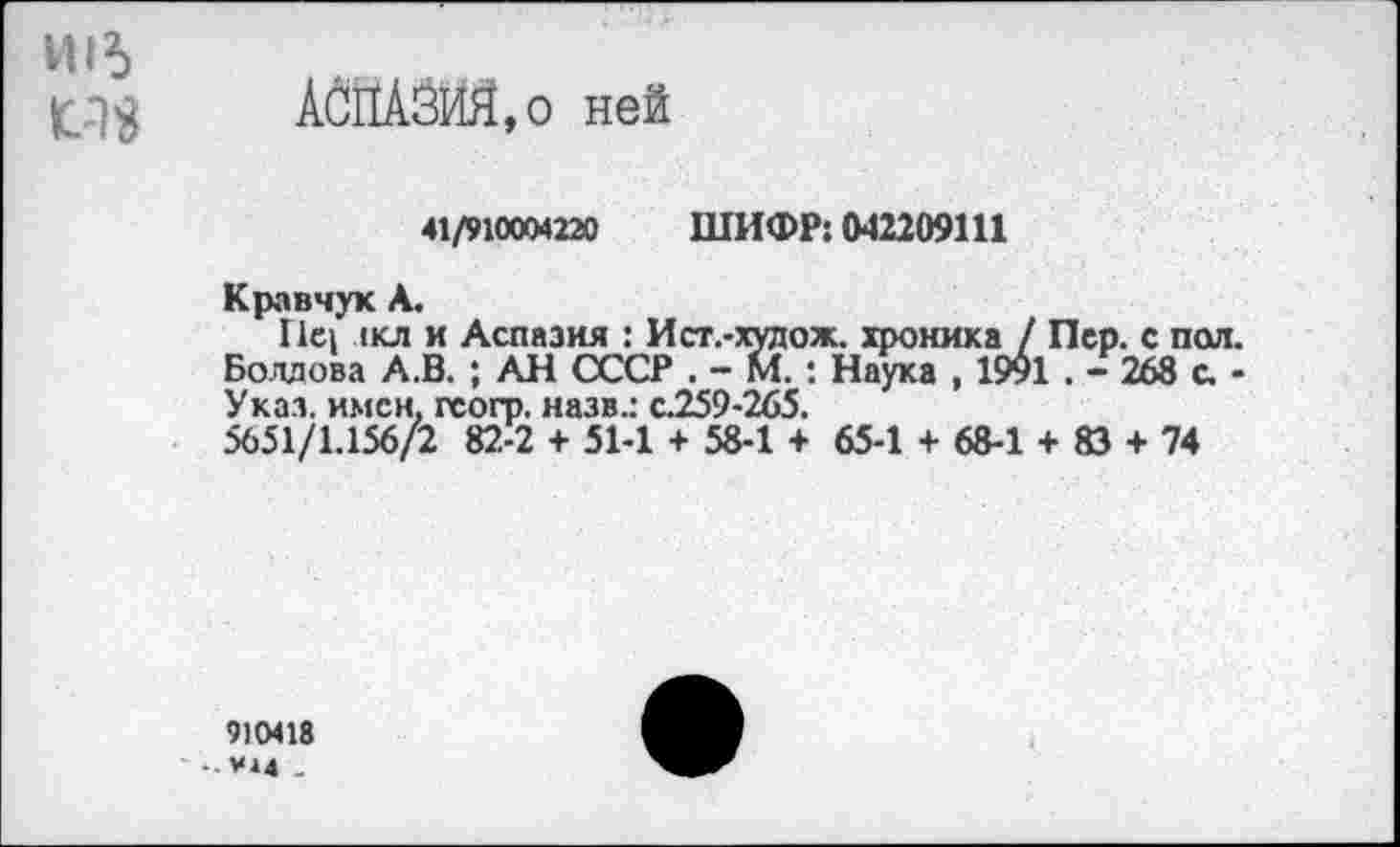 ﻿И16
1С.13 АСПАЗЙЯ,о ней
41/910004220 ШИФР: 042209111
Кравчук А.
Г1С1 лкл и Аспазия : Ист.-худож. хроника / Пер. с пол. Болдова А.В. ; АН СССР . - М. : Наука , 1991 . - 268 с. -Указ, имен, геогр. назв.: с.259-265.
5651/1.156/2 82-2 + 51-1 + 58-1 + 65-1 + 68-1 + 83 + 74
9)0418
-.мм _